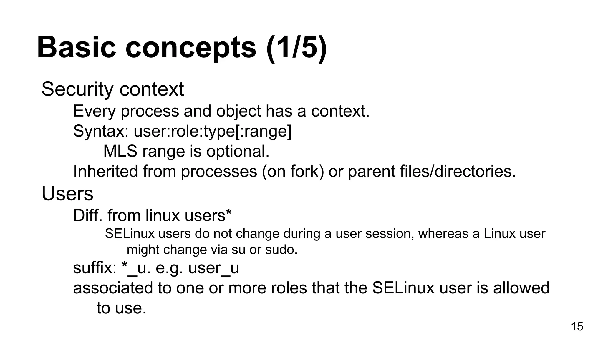 Basic concepts (1/5)
Security context
Every process and object has a context.
Syntax: user:role:type[:range]
MLS range is optional.
Inherited from processes (on fork) or parent files/directories.
Users
Diff. from linux users*
SELinux users do not change during a user session, whereas a Linux user
might change via su or sudo.
suffix: *_u. e.g. user_u
associated to one or more roles that the SELinux user is allowed
to use.
15
 