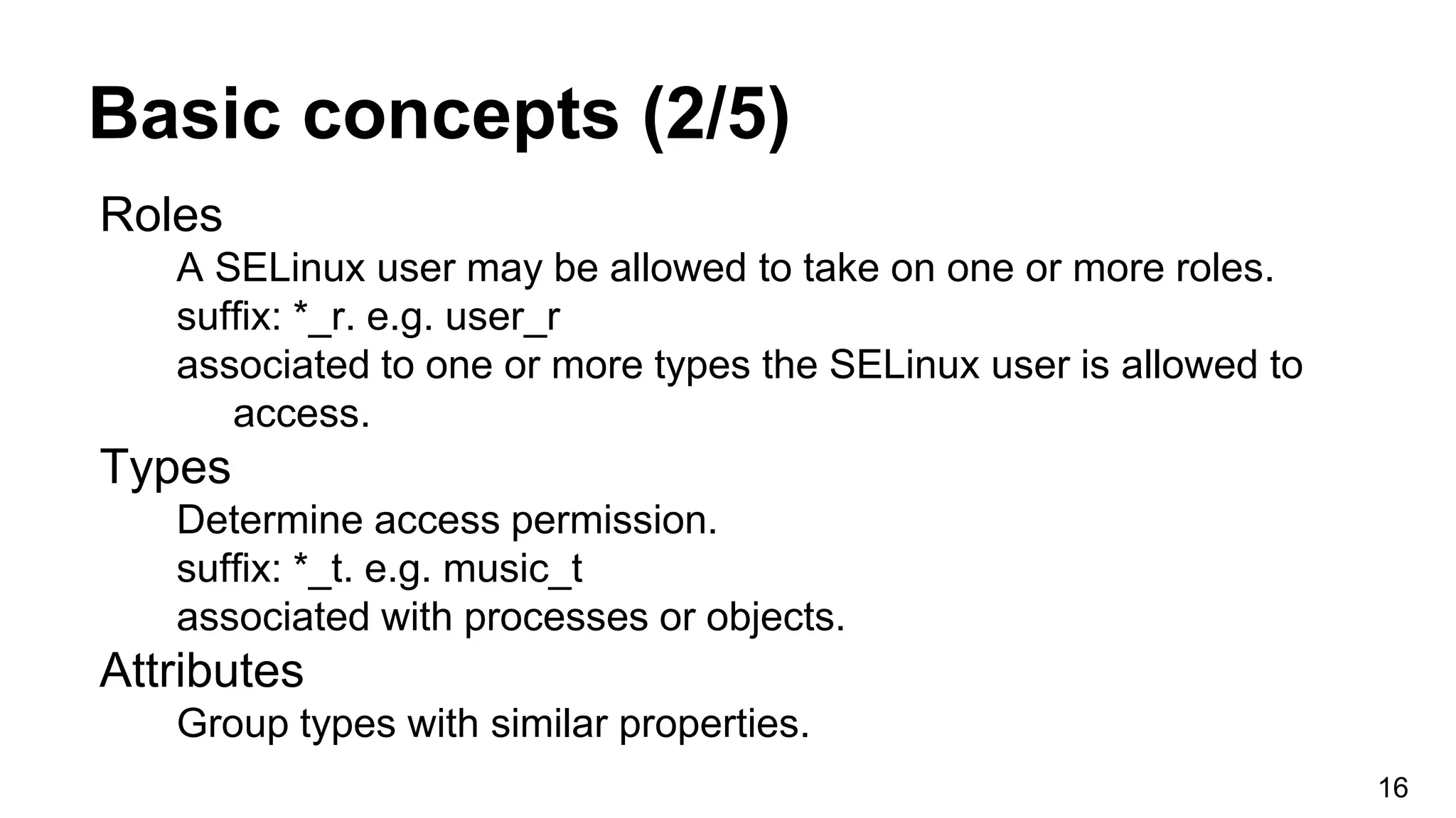 Basic concepts (2/5)
Roles
A SELinux user may be allowed to take on one or more roles.
suffix: *_r. e.g. user_r
associated to one or more types the SELinux user is allowed to
access.
Types
Determine access permission.
suffix: *_t. e.g. music_t
associated with processes or objects.
Attributes
Group types with similar properties.
16
 