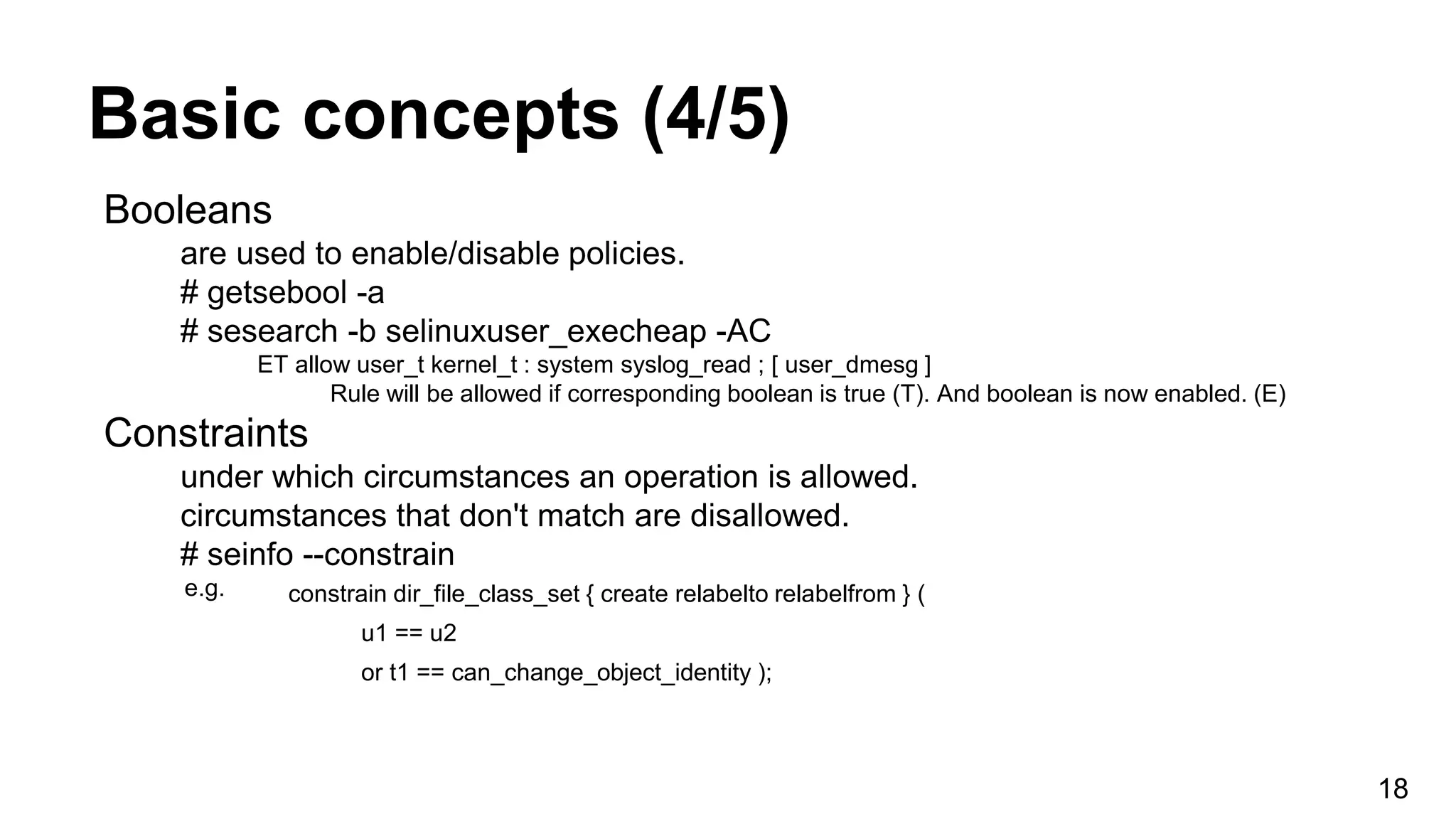 Basic concepts (4/5)
18
Booleans
are used to enable/disable policies.
# getsebool -a
# sesearch -b selinuxuser_execheap -AC
ET allow user_t kernel_t : system syslog_read ; [ user_dmesg ]
Rule will be allowed if corresponding boolean is true (T). And boolean is now enabled. (E)
Constraints
under which circumstances an operation is allowed.
circumstances that don't match are disallowed.
# seinfo --constrain
e.g. constrain dir_file_class_set { create relabelto relabelfrom } (
u1 == u2
or t1 == can_change_object_identity );
 