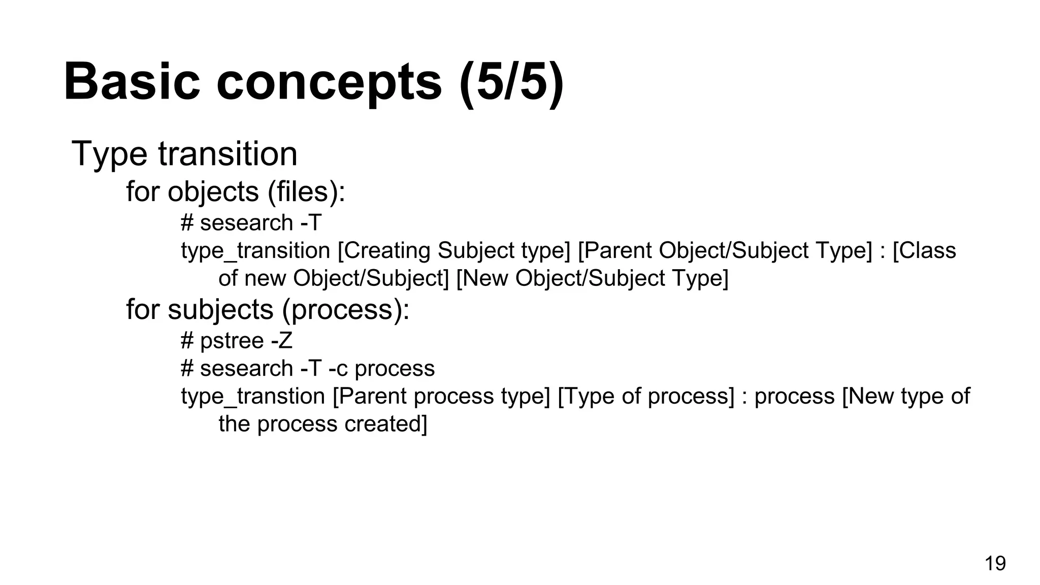 Basic concepts (5/5)
19
Type transition
for objects (files):
# sesearch -T
type_transition [Creating Subject type] [Parent Object/Subject Type] : [Class
of new Object/Subject] [New Object/Subject Type]
for subjects (process):
# pstree -Z
# sesearch -T -c process
type_transtion [Parent process type] [Type of process] : process [New type of
the process created]
 