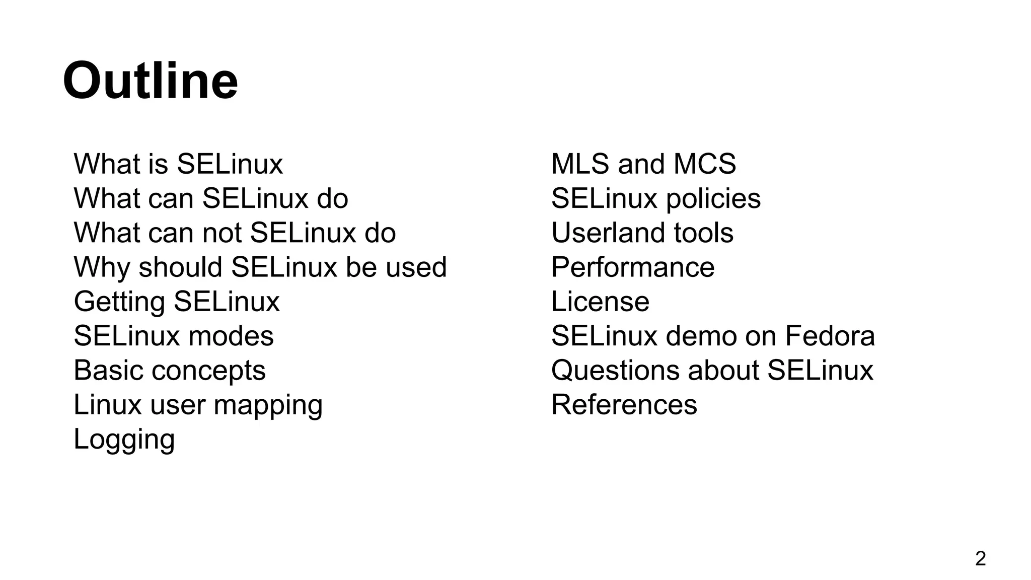 Outline
What is SELinux
What can SELinux do
What can not SELinux do
Why should SELinux be used
Getting SELinux
SELinux modes
Basic concepts
Linux user mapping
Logging
MLS and MCS
SELinux policies
Userland tools
Performance
License
SELinux demo on Fedora
Questions about SELinux
References
2
 