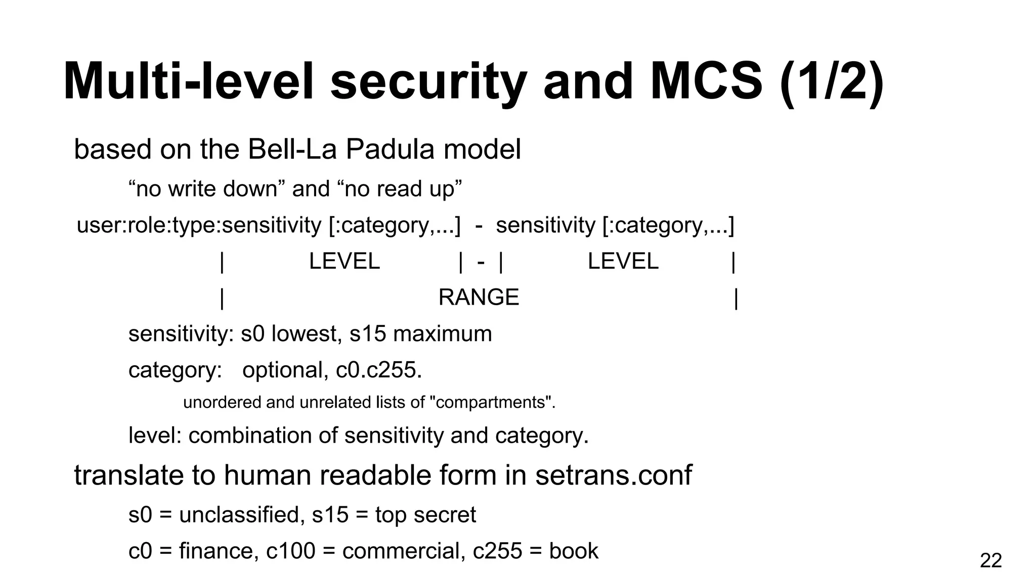 Multi-level security and MCS (1/2)
22
based on the Bell-La Padula model
“no write down” and “no read up”
user:role:type:sensitivity [:category,...] - sensitivity [:category,...]
| LEVEL | - | LEVEL |
| RANGE |
sensitivity: s0 lowest, s15 maximum
category: optional, c0.c255.
unordered and unrelated lists of "compartments".
level: combination of sensitivity and category.
translate to human readable form in setrans.conf
s0 = unclassified, s15 = top secret
c0 = finance, c100 = commercial, c255 = book
 
