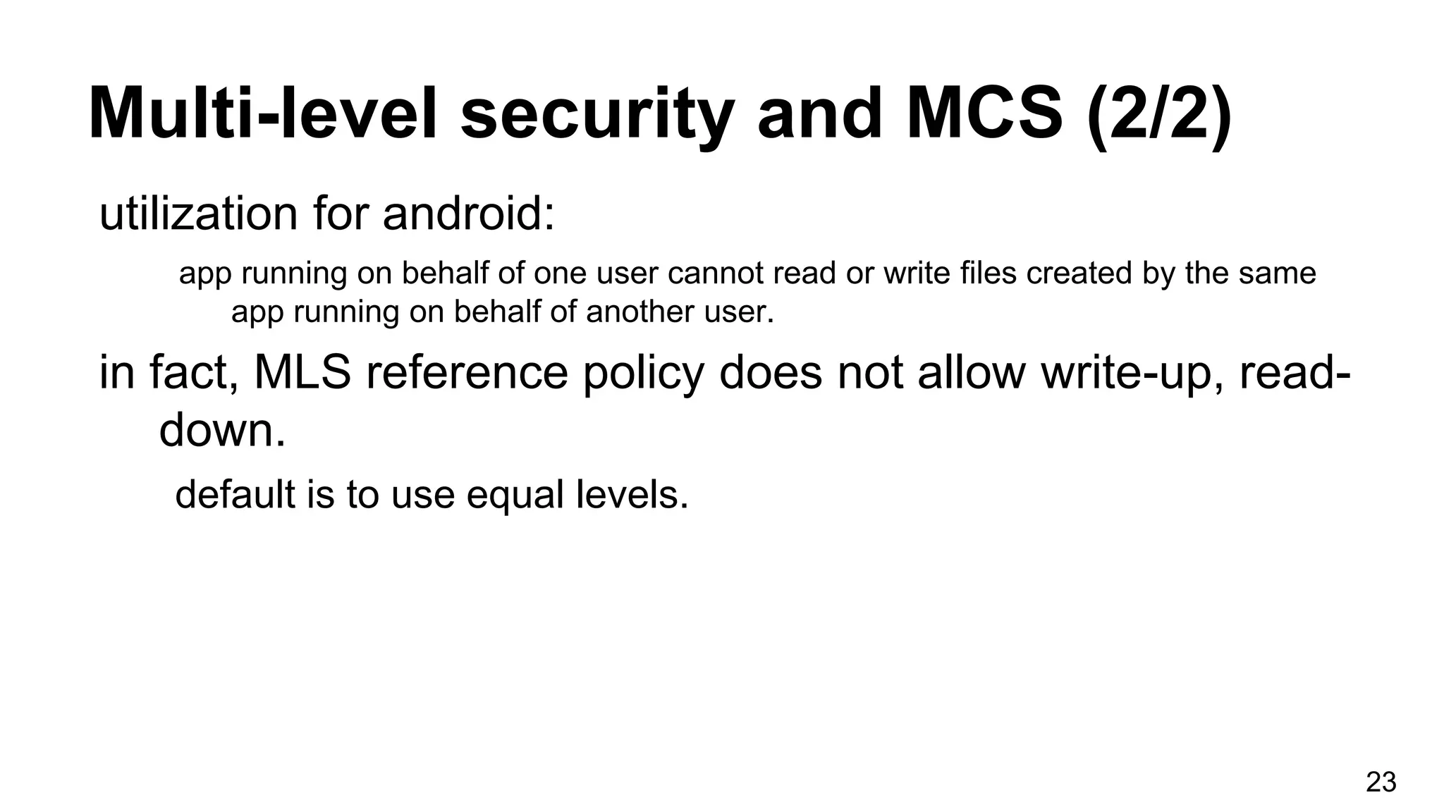 Multi-level security and MCS (2/2)
23
utilization for android:
app running on behalf of one user cannot read or write files created by the same
app running on behalf of another user.
in fact, MLS reference policy does not allow write-up, read-
down.
default is to use equal levels.
 