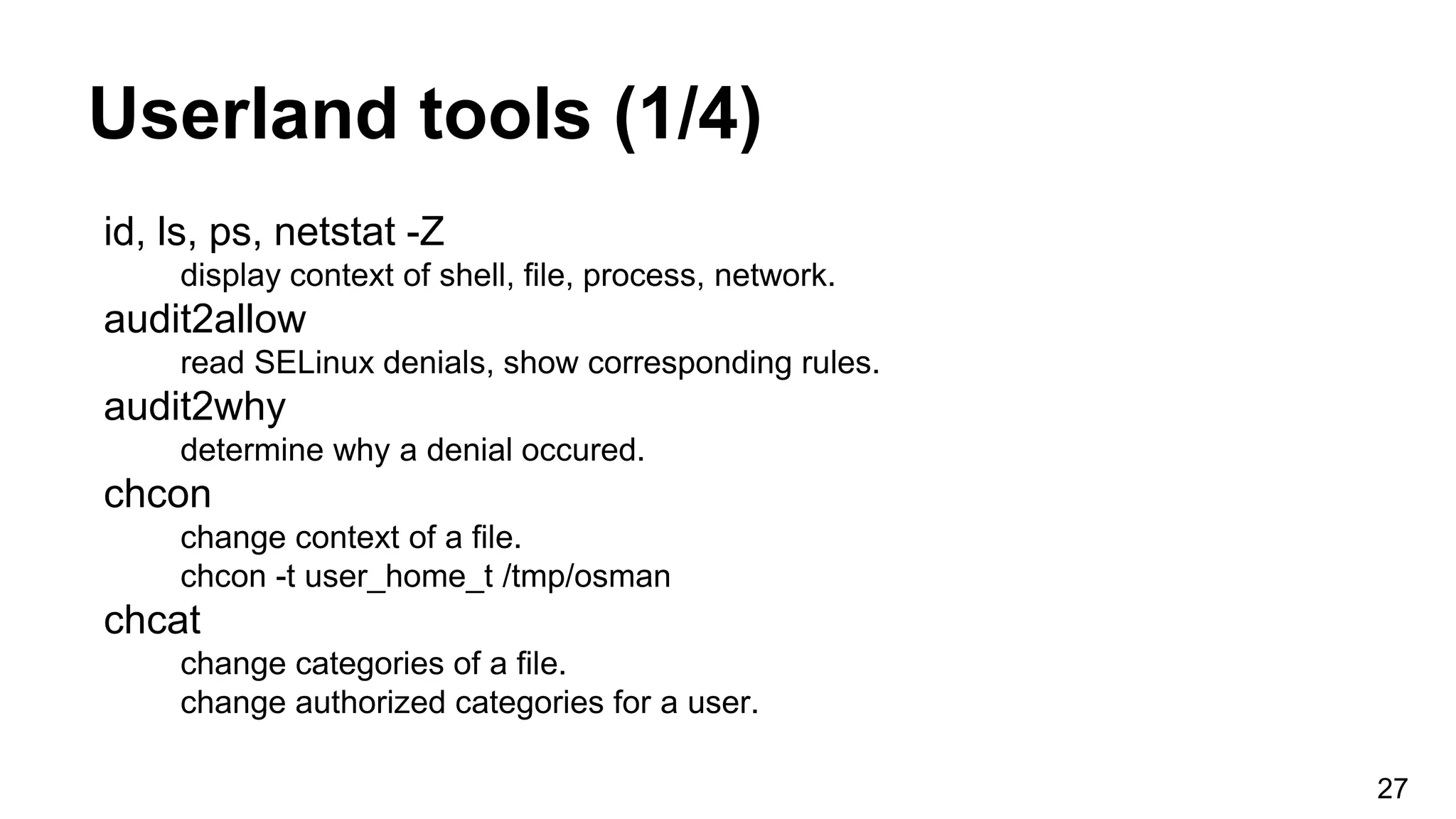 Userland tools (1/4)
id, ls, ps, netstat -Z
display context of shell, file, process, network.
audit2allow
read SELinux denials, show corresponding rules.
audit2why
determine why a denial occured.
chcon
change context of a file.
chcon -t user_home_t /tmp/osman
chcat
change categories of a file.
change authorized categories for a user.
27
 