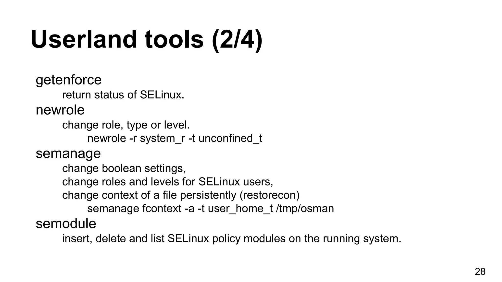 Userland tools (2/4)
getenforce
return status of SELinux.
newrole
change role, type or level.
newrole -r system_r -t unconfined_t
semanage
change boolean settings,
change roles and levels for SELinux users,
change context of a file persistently (restorecon)
semanage fcontext -a -t user_home_t /tmp/osman
semodule
insert, delete and list SELinux policy modules on the running system.
28
 