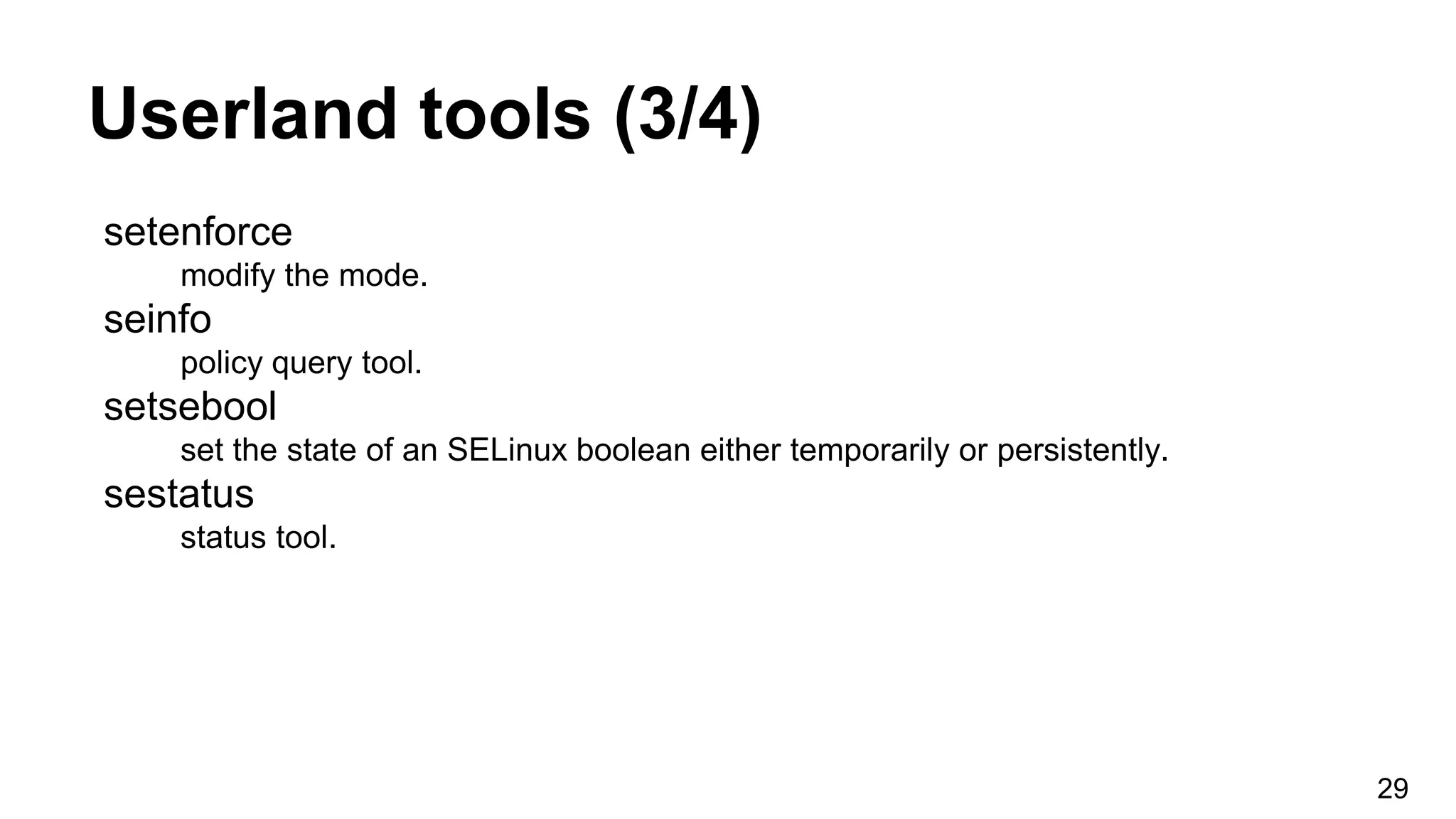 Userland tools (3/4)
setenforce
modify the mode.
seinfo
policy query tool.
setsebool
set the state of an SELinux boolean either temporarily or persistently.
sestatus
status tool.
29
 