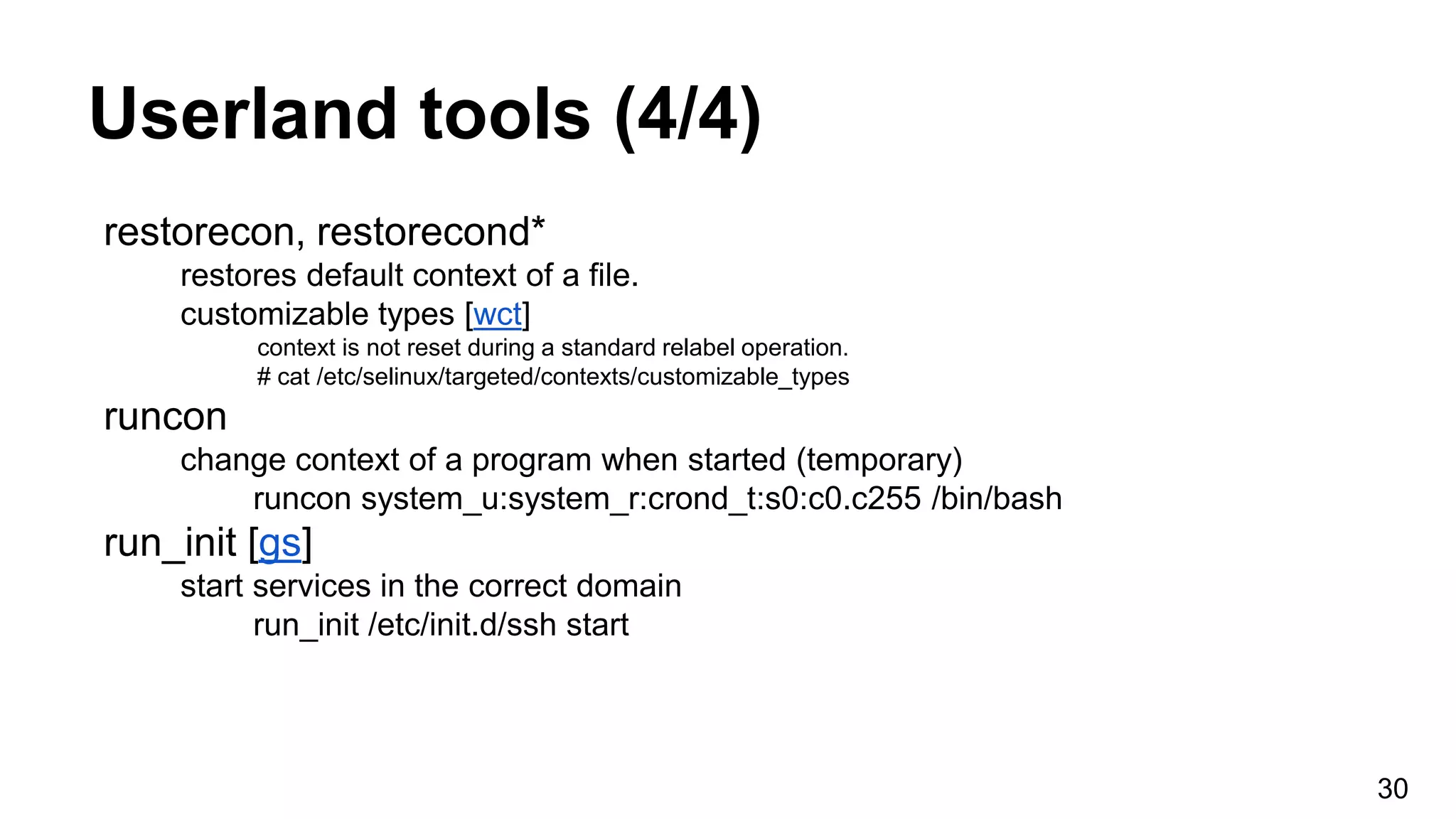 Userland tools (4/4)
restorecon, restorecond*
restores default context of a file.
customizable types [wct]
context is not reset during a standard relabel operation.
# cat /etc/selinux/targeted/contexts/customizable_types
runcon
change context of a program when started (temporary)
runcon system_u:system_r:crond_t:s0:c0.c255 /bin/bash
run_init [gs]
start services in the correct domain
run_init /etc/init.d/ssh start
30
 