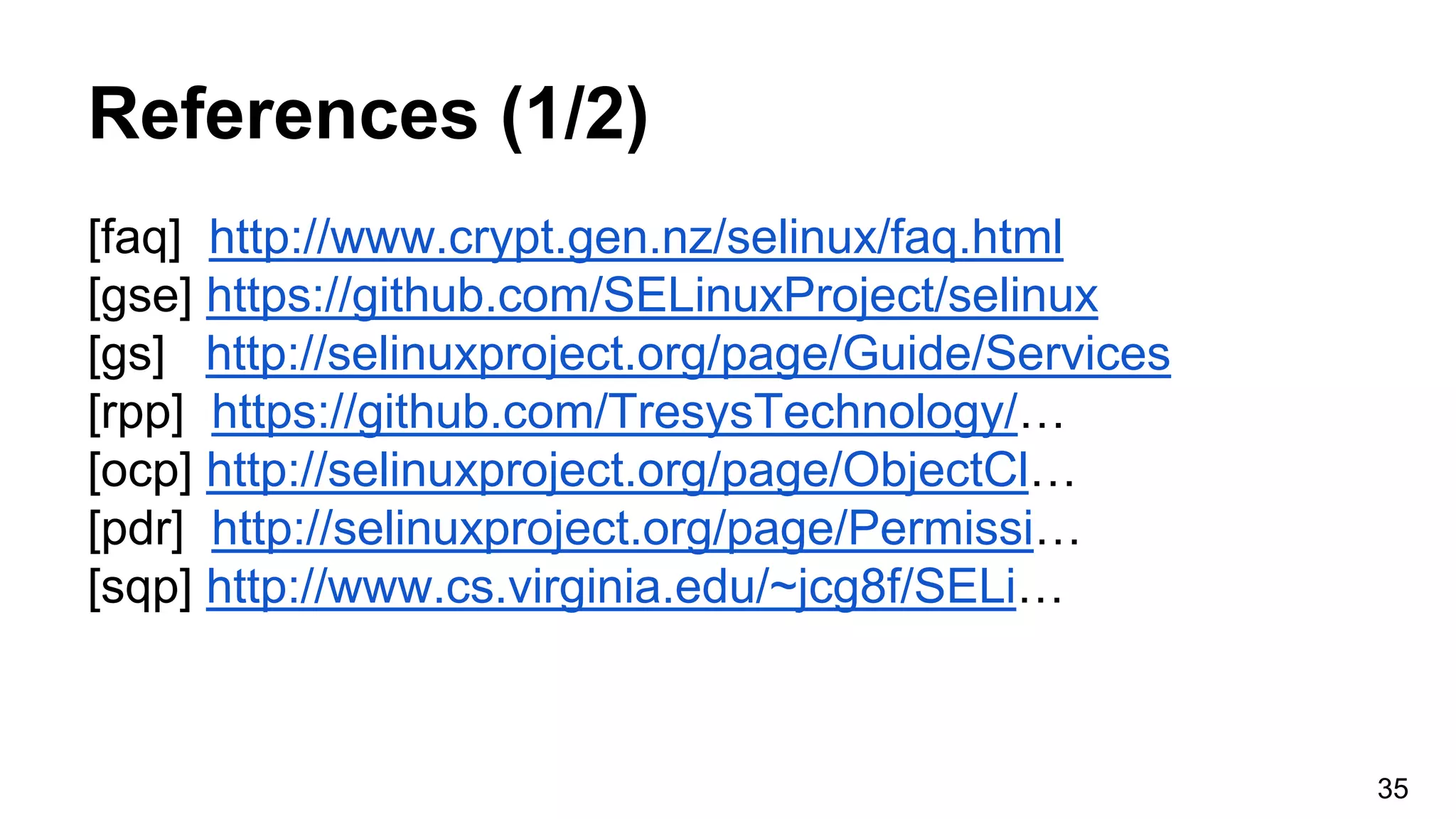 References (1/2)
[faq] http://www.crypt.gen.nz/selinux/faq.html
[gse] https://github.com/SELinuxProject/selinux
[gs] http://selinuxproject.org/page/Guide/Services
[rpp] https://github.com/TresysTechnology/…
[ocp] http://selinuxproject.org/page/ObjectCl…
[pdr] http://selinuxproject.org/page/Permissi…
[sqp] http://www.cs.virginia.edu/~jcg8f/SELi…
35
 