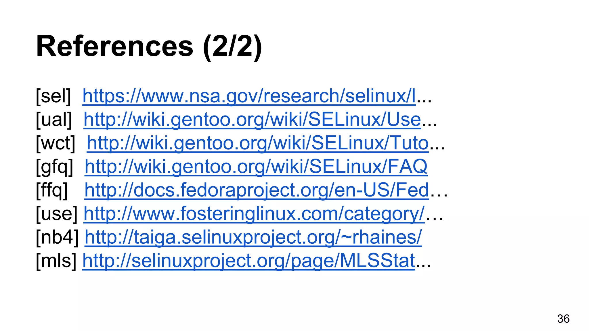 References (2/2)
[sel] https://www.nsa.gov/research/selinux/l...
[ual] http://wiki.gentoo.org/wiki/SELinux/Use...
[wct] http://wiki.gentoo.org/wiki/SELinux/Tuto...
[gfq] http://wiki.gentoo.org/wiki/SELinux/FAQ
[ffq] http://docs.fedoraproject.org/en-US/Fed…
[use] http://www.fosteringlinux.com/category/…
[nb4] http://taiga.selinuxproject.org/~rhaines/
[mls] http://selinuxproject.org/page/MLSStat...
36
 