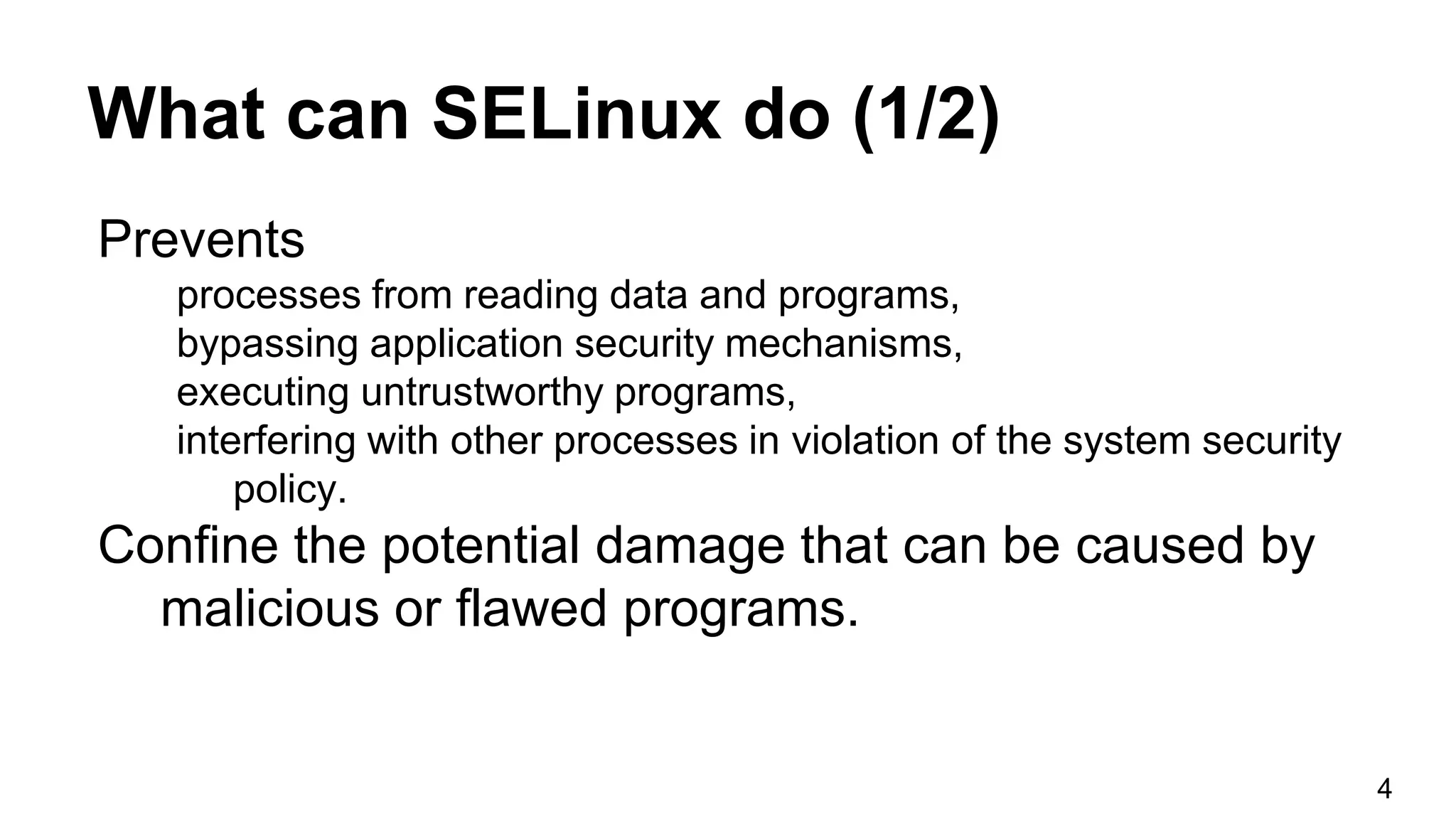 What can SELinux do (1/2)
Prevents
processes from reading data and programs,
bypassing application security mechanisms,
executing untrustworthy programs,
interfering with other processes in violation of the system security
policy.
Confine the potential damage that can be caused by
malicious or flawed programs.
4
 