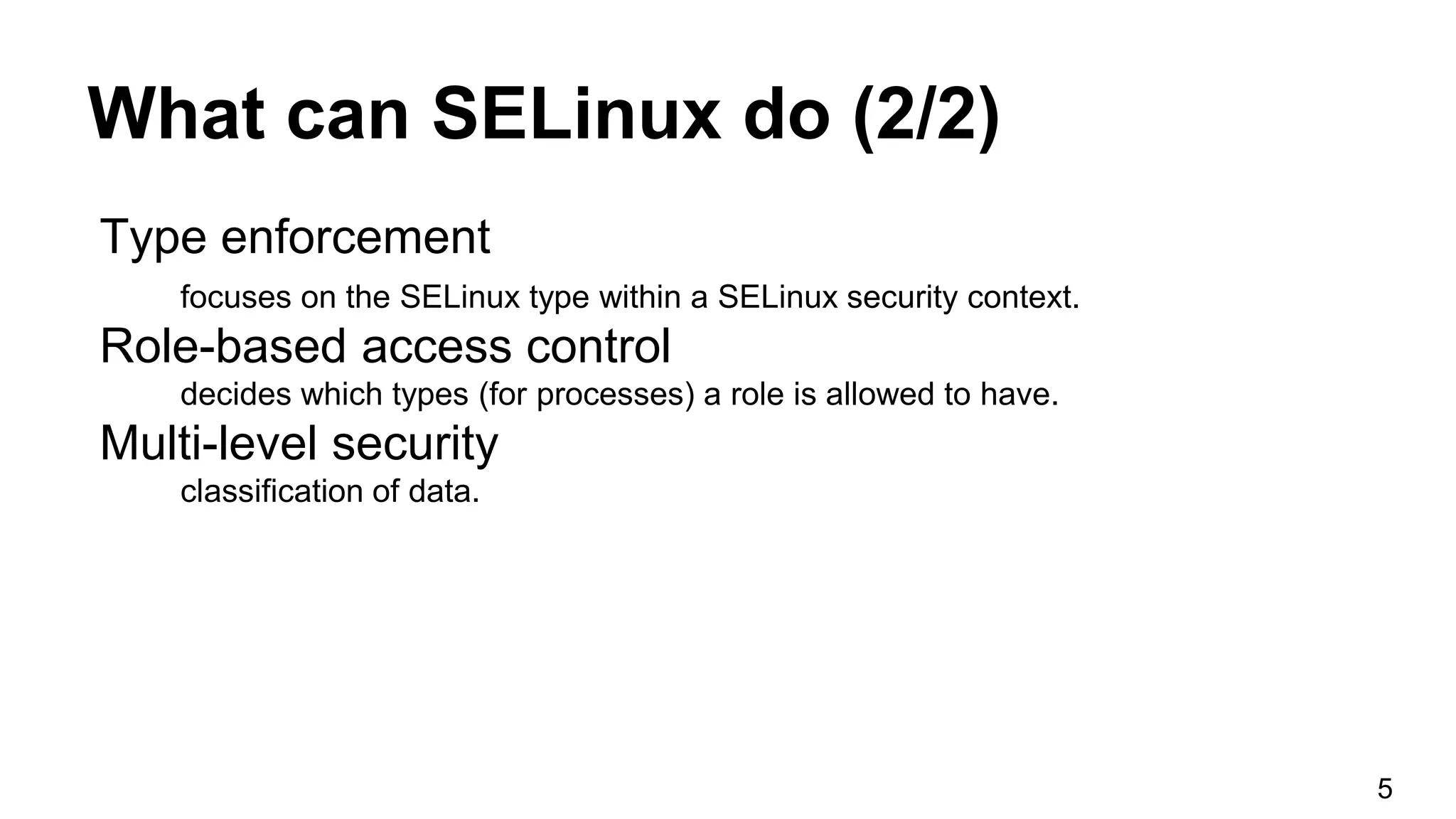 What can SELinux do (2/2)
Type enforcement
focuses on the SELinux type within a SELinux security context.
Role-based access control
decides which types (for processes) a role is allowed to have.
Multi-level security
classification of data.
5
 