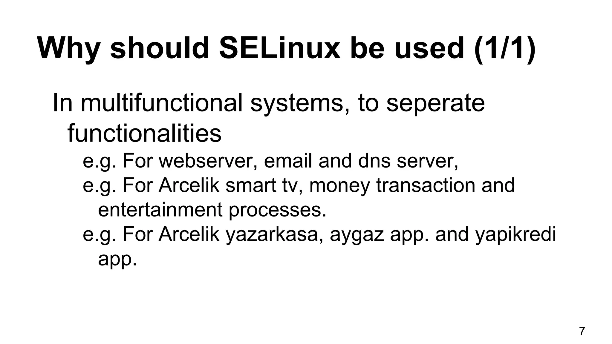 Why should SELinux be used (1/1)
In multifunctional systems, to seperate
functionalities
e.g. For webserver, email and dns server,
e.g. For Arcelik smart tv, money transaction and
entertainment processes.
e.g. For Arcelik yazarkasa, aygaz app. and yapikredi
app.
7
 
