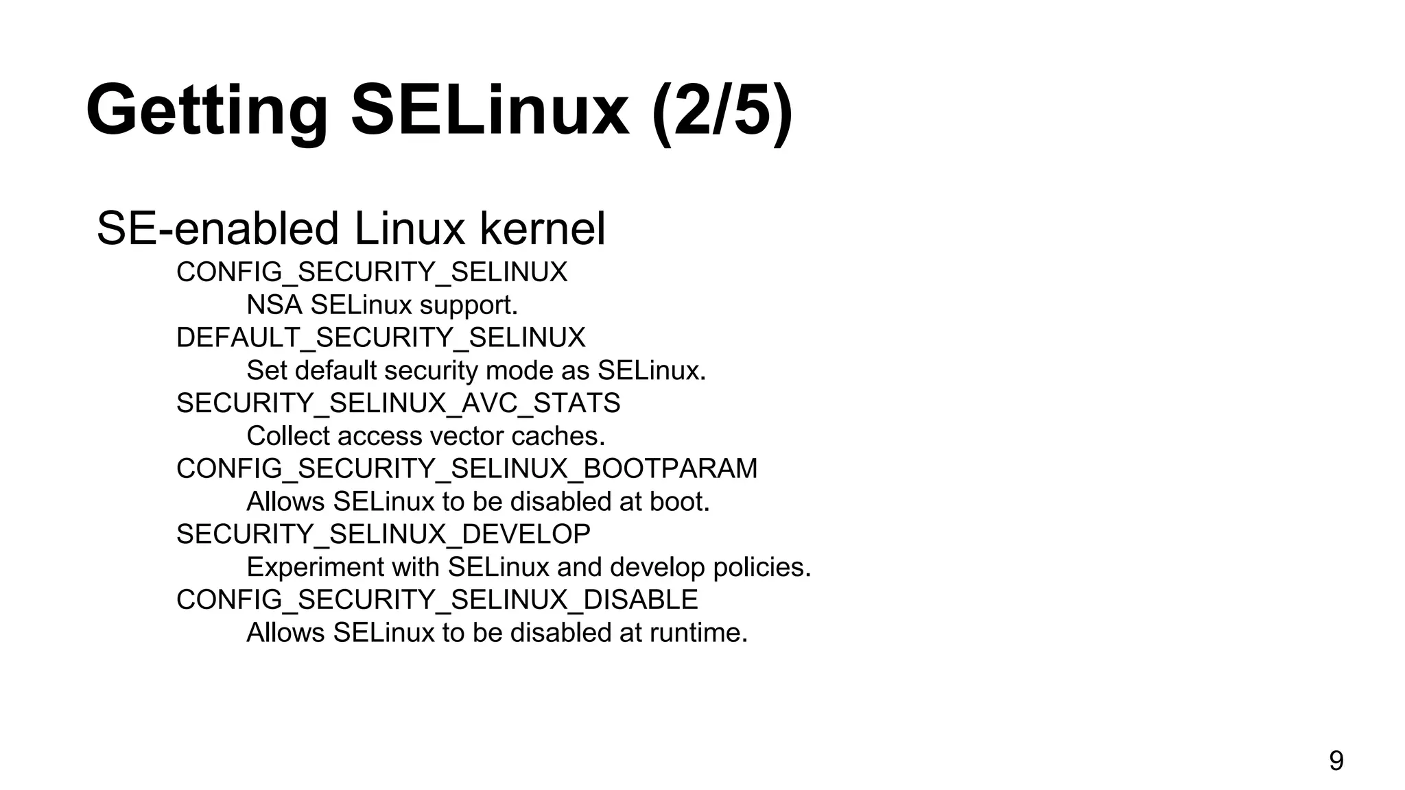 Getting SELinux (2/5)
SE-enabled Linux kernel
CONFIG_SECURITY_SELINUX
NSA SELinux support.
DEFAULT_SECURITY_SELINUX
Set default security mode as SELinux.
SECURITY_SELINUX_AVC_STATS
Collect access vector caches.
CONFIG_SECURITY_SELINUX_BOOTPARAM
Allows SELinux to be disabled at boot.
SECURITY_SELINUX_DEVELOP
Experiment with SELinux and develop policies.
CONFIG_SECURITY_SELINUX_DISABLE
Allows SELinux to be disabled at runtime.
9
 