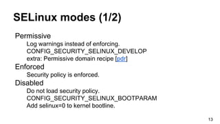 SELinux modes (1/2)
Permissive
Log warnings instead of enforcing.
CONFIG_SECURITY_SELINUX_DEVELOP
extra: Permissive domain recipe [pdr]
Enforced
Security policy is enforced.
Disabled
Do not load security policy.
CONFIG_SECURITY_SELINUX_BOOTPARAM
Add selinux=0 to kernel bootline.
13
 