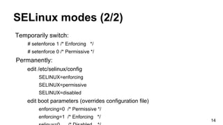 SELinux modes (2/2)
Temporarily switch:
# setenforce 1 /* Enforcing */
# setenforce 0 /* Permissive */
Permanently:
edit /etc/selinux/config
SELINUX=enforcing
SELINUX=permissive
SELINUX=disabled
edit boot parameters (overrides configuration file)
enforcing=0 /* Permissive */
enforcing=1 /* Enforcing */
14
 