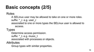 Basic concepts (2/5)
Roles
A SELinux user may be allowed to take on one or more roles.
suffix: *_r. e.g. user_r
associated to one or more types the SELinux user is allowed to
access.
Types
Determine access permission.
suffix: *_t. e.g. music_t
associated with processes or objects.
Attributes
Group types with similar properties.
16
 