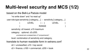 Multi-level security and MCS (1/2)
22
based on the Bell-La Padula model
“no write down” and “no read up”
user:role:type:sensitivity [:category,...] - sensitivity [:category,...]
| LEVEL | - | LEVEL |
| RANGE |
sensitivity: s0 lowest, s15 maximum
category: optional, c0.c255.
unordered and unrelated lists of "compartments".
level: combination of sensitivity and category.
translate to human readable form in setrans.conf
s0 = unclassified, s15 = top secret
c0 = finance, c100 = commercial, c255 = book
 