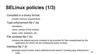 SELinux policies (1/3)
Compiled in a binary format.
smaller memory requirements.
Type enforcement file (*.te)
mandatory.
name, version of the module.
types, rules, booleans, etc.
File contexts file (*.fc)
contains the default security contexts to be provided for files created/used by the
application for which we are creating the policy module.
Interface file (*.if)
generally would contain macro definitions that assist in creating type enforcement
rules. 24
 