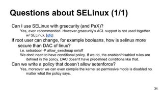 Questions about SELinux (1/1)
Can I use SELinux with grsecurity (and PaX)?
Yes, even recommended. However grsecurity’s ACL support is not used together
w/ SELinux. [gfq]
If root user can change, for example booleans, how is selinux more
secure than DAC of linux?
i.e. setsebool -P allow_execheap on/off
We don't need to have conditional policy. If we do, the enabled/disabled rules are
defined in the policy. DAC doesn't have predefined conditions like that.
Can we write a policy that doesn’t allow setenforce?
Yes, moreover we can even compile the kernel so permissive mode is disabled no
matter what the policy says.
34
 