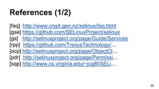 References (1/2)
[faq] http://www.crypt.gen.nz/selinux/faq.html
[gse] https://github.com/SELinuxProject/selinux
[gs] http://selinuxproject.org/page/Guide/Services
[rpp] https://github.com/TresysTechnology/…
[ocp] http://selinuxproject.org/page/ObjectCl…
[pdr] http://selinuxproject.org/page/Permissi…
[sqp] http://www.cs.virginia.edu/~jcg8f/SELi…
35
 