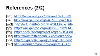 References (2/2)
[sel] https://www.nsa.gov/research/selinux/l...
[ual] http://wiki.gentoo.org/wiki/SELinux/Use...
[wct] http://wiki.gentoo.org/wiki/SELinux/Tuto...
[gfq] http://wiki.gentoo.org/wiki/SELinux/FAQ
[ffq] http://docs.fedoraproject.org/en-US/Fed…
[use] http://www.fosteringlinux.com/category/…
[nb4] http://taiga.selinuxproject.org/~rhaines/
[mls] http://selinuxproject.org/page/MLSStat...
36
 