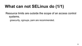 What can not SELinux do (1/1)
Resource limits are outside the scope of an access control
systems.
grsecurity, cgroups, pam are recommended.
6
 
