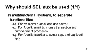 Why should SELinux be used (1/1)
In multifunctional systems, to seperate
functionalities
e.g. For webserver, email and dns server,
e.g. For Arcelik smart tv, money transaction and
entertainment processes.
e.g. For Arcelik yazarkasa, aygaz app. and yapikredi
app.
7
 