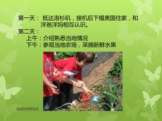 第一天： 抵达洛杉矶，接机后下榻美国住家，和
洋爸洋妈相互认识。
第二天：
上午：介绍熟悉当地情况
下午：参观当地农场，采摘新鲜水果
美国新视野旅游
 