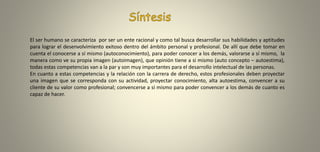 El ser humano se caracteriza por ser un ente racional y como tal busca desarrollar sus habilidades y aptitudes
para lograr el desenvolvimiento exitoso dentro del ámbito personal y profesional. De allí que debe tomar en
cuenta el conocerse a sí mismo (autoconocimiento), para poder conocer a los demás, valorarse a sí mismo, la
manera como ve su propia imagen (autoimagen), que opinión tiene a si mismo (auto concepto – autoestima),
todas estas competencias van a la par y son muy importantes para el desarrollo intelectual de las personas.
En cuanto a estas competencias y la relación con la carrera de derecho, estos profesionales deben proyectar
una imagen que se corresponda con su actividad, proyectar conocimiento, alta autoestima, convencer a su
cliente de su valor como profesional; convencerse a sí mismo para poder convencer a los demás de cuanto es
capaz de hacer.
 