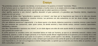 “No pretendas conocer, ni querer a los demás, si no te conoces ni te quieres a ti mismo” Coromoto Piñero
El ser humano casi en su mayoría vive lleno de complejos y muchas veces no se acepta como es y juzga sus defectos sin darse cuenta
de la gran cantidad de virtudes que posee, son personas que no saben quererse a sí mismos.
¿Qué significa quererse a uno mismo?, significa descubrir el gran potencial y la grandeza que llevamos dentro, respetarnos,
aceptarnos tal cual somos.
En el texto de Walter Riso “aprendiendo a quererse a sí mismo", nos hace ver la importancia que tiene en la vida una elevada
autoestima, confianza y seguridad en nosotros mismos. Las personas con alta autoestima no son tan duras consigo mismas y
reconocen sus fortalezas y debilidades.
¿Por qué debemos querernos? Lógicamente si se desea querer a los demás, debemos querernos a nosotros mismos y para hacerlo
hay que comenzar por conocernos, saber quien somos, de donde venimos y hacia donde vamos; conocer nuestras capacidades,
habilidades y talentos.
Este libro “Aprendiendo a quererse uno mismo”, es sin duda alguna una obra de auto ayuda donde se muestra la realidad objetiva,
real y positiva de nuestro ser.
El cariño personal se considera como una necesidad básica en todo ser humano, ya que es un elemento esencial y básico como
alimentarse, asearse y cuidar la imagen personal, el no hacerlo puede afectar negativamente en la persona y en el manejo de su vida
cotidiana. No es posible pensar que quien no se quiere a sí mismo, puede querer a los demás, el quererse a sí mismo estimula y
mejora la capacidad personal para pensar y crear, siempre que la persona se de cuenta de quien es y de todo lo que puede dar; saber
cuan importante es, sin caer en la arrogancia o creerse indispensable. La opinión que se tiene de uno mismo debe ser positiva sin que
dañe o perjudique nuestro ego.
 