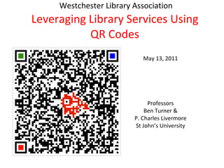   Westchester Library Association Leveraging Library Services Using QR Codes May 13, 2011 Professors Ben Turner & P. Charles Livermore St John’s University 
