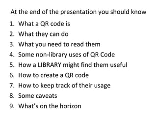 At the end of the presentation you should know What a QR code is What they can do What you need to read them Some non-library uses of QR Code How a LIBRARY might find them useful How to create a QR code How to keep track of their usage Some caveats What’s on the horizon 