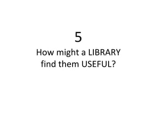 5 How might a LIBRARY find them USEFUL? 