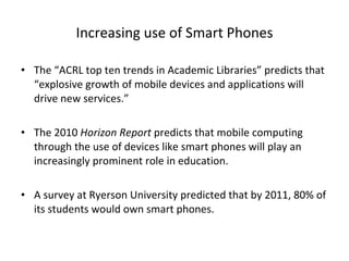 Increasing use of Smart Phones The “ACRL top ten trends in Academic Libraries” predicts that “explosive growth of mobile devices and applications will drive new services.” The 2010  Horizon Report  predicts that mobile computing through the use of devices like smart phones will play an increasingly prominent role in education.  A survey at Ryerson University predicted that by 2011, 80% of its students would own smart phones. 