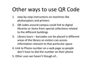 Other ways to use QR Code step-by-step instructions on machines like photocopiers and printers QR codes around campus could link to digital libraries or items from special collections related to the different buildings Library tours – barcodes can be placed in different areas of the library so visitors can access information relevant to that particular space 4. Link to Phone number on a web page so people don’t have to dial the number on their phone 5. Other uses we haven’t though of… 