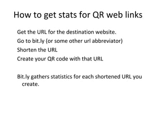 How to get stats for QR web links Get the URL for the destination website. Go to bit.ly (or some other url abbreviator) Shorten the URL Create your QR code with that URL Bit.ly gathers statistics for each shortened URL you create. 