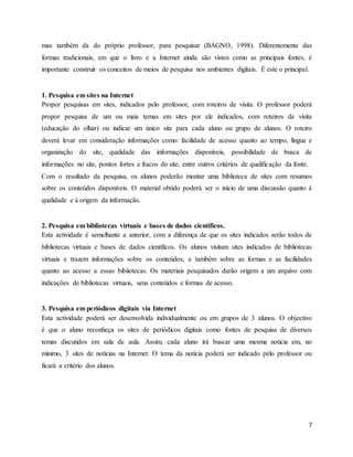 7
mas também da do próprio professor, para pesquisar (BAGNO, 1998). Diferentemente das
formas tradicionais, em que o livro e a Internet ainda são vistos como as principais fontes, é
importante construir os conceitos de meios de pesquisa nos ambientes digitais. É este o principal.
1. Pesquisa em sites na Internet
Propor pesquisas em sites, indicados pelo professor, com roteiros de visita. O professor poderá
propor pesquisa de um ou mais temas em sites por ele indicados, com roteiros de visita
(educação do olhar) ou indicar um único site para cada aluno ou grupo de alunos. O roteiro
deverá levar em consideração informações como: facilidade de acesso quanto ao tempo, língua e
organização do site, qualidade das informações disponíveis, possibilidade de busca de
informações no site, pontos fortes e fracos do site, entre outros critérios de qualificação da fonte.
Com o resultado da pesquisa, os alunos poderão montar uma biblioteca de sites com resumos
sobre os conteúdos disponíveis. O material obtido poderá ser o início de uma discussão quanto à
qualidade e à origem da informação.
2. Pesquisa em bibliotecas virtuais e bases de dados científicos.
Esta actividade é semelhante a anterior, com a diferença de que os sites indicados serão todos de
bibliotecas virtuais e bases de dados científicos. Os alunos visitam sites indicados de bibliotecas
virtuais e trazem informações sobre os conteúdos, e também sobre as formas e as facilidades
quanto ao acesso a essas bibiiotecas. Os materiais pesquisados darão origem a um arquivo com
indicações de bibliotecas virtuais, seus conteúdos e formas de acesso.
3. Pesquisa em periódicos digitais via Internet
Esta actividade poderá ser desenvolvida individualmente ou em grupos de 3 alunos. O objectivo
é que o aluno reconheça os sites de periódicos digitais como fontes de pesquisa de diversos
temas discutidos em sala de aula. Assim, cada aluno irá buscar uma mesma notícia em, no
mínimo, 3 sites de notícias na Internet. O tema da notícia poderá ser indicado pelo professor ou
ficará a critério dos alunos.
 