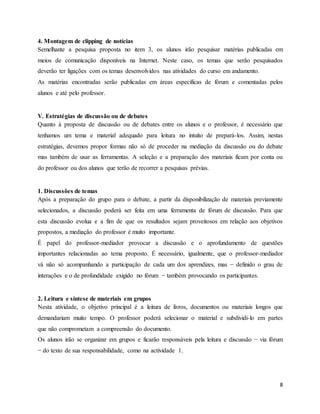 8
4. Montagem de clipping de notícias
Semelhante a pesquisa proposta no item 3, os alunos irão pesquisar matérias publicadas em
meios de comunicação disponíveis na Internet. Neste caso, os temas que serão pesquisados
deverão ter ligações com os temas desenvolvidos nas atividades do curso em andamento.
As matérias encontradas serão publicadas em áreas específicas de fórum e comentadas pelos
alunos e até pelo professor.
V. Estratégias de discussão ou de debates
Quanto à proposta de discussão ou de debates entre os alunos e o professor, é necessário que
tenhamos um tema e material adequado para leitura no intuito de prepará-los. Assim, nestas
estratégias, devemos propor formas não só de proceder na mediação da discussão ou do debate
mas também de usar as ferramentas. A seleção e a preparação dos materiais ficam por conta ou
do professor ou dos alunos que terão de recorrer a pesquisas prévias.
1. Discussões de temas
Após a preparação do grupo para o debate, a partir da disponibilização de materiais previamente
selecionados, a discussão poderá ser feita em uma ferramenta de fórum de discussão. Para que
esta discussão evolua e a fim de que os resultados sejam proveitosos em relação aos objetivos
propostos, a mediação do professor é muito importante.
É papel do professor-mediador provocar a discussão e o aprofundamento de questões
importantes relacionadas ao tema proposto. É necessário, igualmente, que o professor-mediador
vá não só acompanhando a participação de cada um dos aprendizes, mas − definido o grau de
interações e o de profundidade exigido no fórum − também provocando os participantes.
2. Leitura e síntese de materiais em grupos
Nesta atividade, o objetivo principal é a leitura de livros, documentos ou materiais longos que
demandariam muito tempo. O professor poderá selecionar o material e subdividi-lo em partes
que não comprometam a compreensão do documento.
Os alunos irão se organizar em grupos e ficarão responsáveis pela leitura e discussão − via fórum
− do texto de sua responsabilidade, como na actividade 1.
 