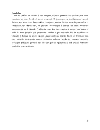 10
Conclusões
O que se concluiu, no entanto, é que, em geral, todas as propostas são previstas para serem
executadas em salas de aula de cursos presenciais. O levantamento de estratégias para cursos à
distância vem ao encontro da necessidade de organizar os mais diversos planos implementados e
Vivenciados, nos últimos anos, em projectos de educação à distância em cursos presenciais,
semipresenciais ou à distância. O objectivo desta lista não é esgotar o assunto, mas pontuar o
início de novas pesquisas que aprofundem e avaliem o que vem sendo feito na modalidade de
educação à distância no ensino superior. Alguns pontos de reflexão devem ser levantados para
cada estratégia: duração do trabalho, ferramentas utilizadas, escolha da ferramenta adequada,
abordagem pedagógica proposta, mas isto ficará para as experiências de cada um dos professores
envolvidos nestes processos.
 