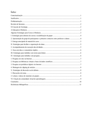 Índice
Contextualização................................................................................................................................1
Justificativa ........................................................................................................................................1
Problematização.................................................................................................................................1
Revisão de literatura ...........................................................................................................................2
O Conceito de Estratégia.....................................................................................................................2
A Educação à Distância ......................................................................................................................2
Algumas Estratégias para Cursos à Distância........................................................................................3
I. Estratégias para abertura de cursos e sociabilização do grupo: ............................................................4
2. Apresentação do grupo de participantes e primeiros contactos entre professor e alunos........................4
3. Entrega antecipada de material do curso. ..........................................................................................5
II. Estratégias para facilitar a organização do aluno...............................................................................5
2. Acompanhamento da execução das atividades...................................................................................5
3. Área com dicas e comentários rápidos ..............................................................................................6
III. Estratégias para trabalhar com textos para leitura ............................................................................6
IV. Estratégias para trabalhar com pesquisa..........................................................................................6
1. Pesquisa em sites na Internet............................................................................................................7
2. Pesquisa em bibliotecas virtuais e bases de dados científicos..............................................................7
3. Pesquisa em periódicos digitais via Internet ......................................................................................7
4. Montagem de clipping de notícias ....................................................................................................8
V. Estratégias de discussão ou de debates.............................................................................................8
1. Discussões de temas........................................................................................................................8
2. Leitura e síntese de materiais em grupos ...........................................................................................8
VI. Criação de comunidade virtual de aprendizagem. ............................................................................9
Conclusões.......................................................................................................................................10
Referências bibliográficas .................................................................................................................11
 