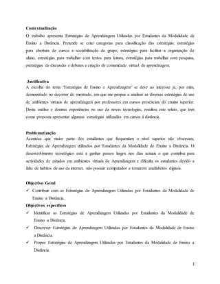 1
Contextualização
O trabalho apresenta Estratégias de Aprendizagem Utilizadas por Estudantes da Modalidade de
Ensino a Distância. Pretende se criar categorias para classificação das estratégias: estratégias
para abertura de cursos e sociabilização do grupo, estratégias para facilitar a organização do
aluno, estratégias para trabalhar com textos para leitura, estratégias para trabalhar com pesquisa,
estratégias de discussão e debates e criação de comunidade virtual de aprendizagem.
Justificativa
A escolha do tema “Estratégias de Ensino e Aprendizagem” se deve ao interesse já, por mim,
demonstrado no decorrer do mestrado, em que me propus a analisar as diversas estratégias de uso
de ambientes virtuais de aprendizagem por professores em cursos presenciais do ensino superior.
Desta análise e doutras experiências no uso de novas tecnologias, resultou este relato, que tem
como proposta apresentar algumas estratégias utilizadas em cursos à distância.
Problematização
Acontece que maior parte dos estudantes que frequentam o nível superior não observam,
Estratégias de Aprendizagem utilizados por Estudantes da Modalidade de Ensino a Distância. O
desenvolvimento tecnológico está a ganhar passos largos nos dias actuais o que contribui para
actividades de estudos em ambientes virtuais de Aprendizagem e dificulta os estudantes devido a
falta de hábitos de uso da internet, não possuir computador e tornarem analfabetos digitais.
Objectivo Geral
 Contribuir com as Estratégias de Aprendizagem Utilizadas por Estudantes da Modalidade de
Ensino a Distância.
Objectivos específicos
 Identificar as Estratégias de Aprendizagem Utilizadas por Estudantes da Modalidade de
Ensino a Distância.
 Descrever Estratégias de Aprendizagem Utilizadas por Estudantes da Modalidade de Ensino
a Distância.
 Propor Estratégias de Aprendizagem Utilizadas por Estudantes da Modalidade de Ensino a
Distância.
 