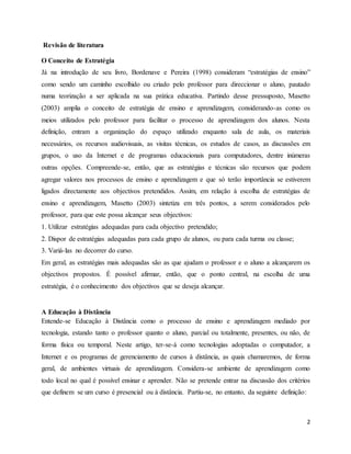2
Revisão de literatura
O Conceito de Estratégia
Já na introdução de seu livro, Bordenave e Pereira (1998) consideram “estratégias de ensino”
como sendo um caminho escolhido ou criado pelo professor para direccionar o aluno, pautado
numa teorização a ser aplicada na sua prática educativa. Partindo desse pressuposto, Masetto
(2003) amplia o conceito de estratégia de ensino e aprendizagem, considerando-as como os
meios utilizados pelo professor para facilitar o processo de aprendizagem dos alunos. Nesta
definição, entram a organização do espaço utilizado enquanto sala de aula, os materiais
necessários, os recursos audiovisuais, as visitas técnicas, os estudos de casos, as discussões em
grupos, o uso da Internet e de programas educacionais para computadores, dentre inúmeras
outras opções. Compreende-se, então, que as estratégias e técnicas são recursos que podem
agregar valores nos processos de ensino e aprendizagem e que só terão importância se estiverem
ligados directamente aos objectivos pretendidos. Assim, em relação à escolha de estratégias de
ensino e aprendizagem, Masetto (2003) sintetiza em três pontos, a serem considerados pelo
professor, para que este possa alcançar seus objectivos:
1. Utilizar estratégias adequadas para cada objectivo pretendido;
2. Dispor de estratégias adequadas para cada grupo de alunos, ou para cada turma ou classe;
3. Variá-las no decorrer do curso.
Em geral, as estratégias mais adequadas são as que ajudam o professor e o aluno a alcançarem os
objectivos propostos. É possível afirmar, então, que o ponto central, na escolha de uma
estratégia, é o conhecimento dos objectivos que se deseja alcançar.
A Educação à Distância
Entende-se Educação à Distância como o processo de ensino e aprendizagem mediado por
tecnologia, estando tanto o professor quanto o aluno, parcial ou totalmente, presentes, ou não, de
forma física ou temporal. Neste artigo, ter-se-á como tecnologias adoptadas o computador, a
Internet e os programas de gerenciamento de cursos à distância, as quais chamaremos, de forma
geral, de ambientes virtuais de aprendizagem. Considera-se ambiente de aprendizagem como
todo local no qual é possível ensinar e aprender. Não se pretende entrar na discussão dos critérios
que definem se um curso é presencial ou à distância. Partiu-se, no entanto, da seguinte definição:
 