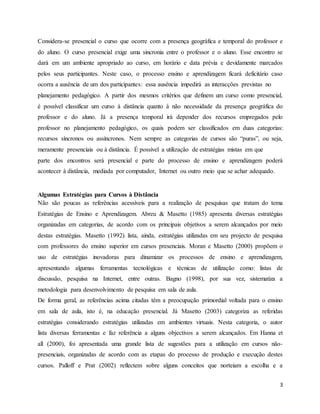 3
Considera-se presencial o curso que ocorre com a presença geográfica e temporal do professor e
do aluno. O curso presencial exige uma sincronia entre o professor e o aluno. Esse encontro se
dará em um ambiente apropriado ao curso, em horário e data prévia e devidamente marcados
pelos seus participantes. Neste caso, o processo ensino e aprendizagem ficará deficitário caso
ocorra a ausência de um dos participantes: essa ausência impedirá as interacções previstas no
planejamento pedagógico. A partir dos mesmos critérios que definem um curso como presencial,
é possível classificar um curso à distância quanto à não necessidade da presença geográfica do
professor e do aluno. Já a presença temporal irá depender dos recursos empregados pelo
professor no planejamento pedagógico, os quais podem ser classificados em duas categorias:
recursos síncronos ou assíncronos. Nem sempre as categorias de cursos são “puras”, ou seja,
meramente presenciais ou à distância. É possível a utilização de estratégias mistas em que
parte dos encontros será presencial e parte do processo de ensino e aprendizagem poderá
acontecer à distância, mediada por computador, Internet ou outro meio que se achar adequado.
Algumas Estratégias para Cursos à Distância
Não são poucas as referências acessíveis para a realização de pesquisas que tratam do tema
Estratégias de Ensino e Aprendizagem. Abreu & Masetto (1985) apresenta diversas estratégias
organizadas em categorias, de acordo com os principais objetivos a serem alcançados por meio
destas estratégias. Masetto (1992) lista, ainda, estratégias utilizadas em seu projecto de pesquisa
com professores do ensino superior em cursos presenciais. Moran e Masetto (2000) propõem o
uso de estratégias inovadoras para dinamizar os processos de ensino e aprendizagem,
apresentando algumas ferramentas tecnológicas e técnicas de utilização como: listas de
discussão, pesquisa na Internet, entre outras. Bagno (1998), por sua vez, sistematiza a
metodologia para desenvolvimento de pesquisa em sala de aula.
De forma geral, as referências acima citadas têm a preocupação primordial voltada para o ensino
em sala de aula, isto é, na educação presencial. Já Masetto (2003) categoriza as referidas
estratégias considerando estratégias utilizadas em ambientes virtuais. Nesta categoria, o autor
lista diversas ferramentas e faz referência a alguns objectivos a serem alcançados. Em Hanna et
all (2000), foi apresentada uma grande lista de sugestões para a utilização em cursos não-
presenciais, organizadas de acordo com as etapas do processo de produção e execução destes
cursos. Palloff e Prat (2002) reflectem sobre alguns conceitos que norteiam a escolha e a
 