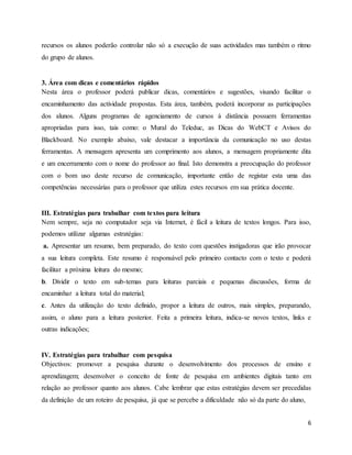 6
recursos os alunos poderão controlar não só a execução de suas actividades mas também o ritmo
do grupo de alunos.
3. Área com dicas e comentários rápidos
Nesta área o professor poderá publicar dicas, comentários e sugestões, visando facilitar o
encaminhamento das actividade propostas. Esta área, também, poderá incorporar as participações
dos alunos. Alguns programas de agenciamento de cursos à distância possuem ferramentas
apropriadas para isso, tais como: o Mural do Teleduc, as Dicas do WebCT e Avisos do
Blackboard. No exemplo abaixo, vale destacar a importância da comunicação no uso destas
ferramentas. A mensagem apresenta um comprimento aos alunos, a mensagem propriamente dita
e um encerramento com o nome do professor ao final. Isto demonstra a preocupação do professor
com o bom uso deste recurso de comunicação, importante então de registar esta uma das
competências necessárias para o professor que utiliza estes recursos em sua prática docente.
III. Estratégias para trabalhar com textos para leitura
Nem sempre, seja no computador seja via Internet, é fácil a leitura de textos longos. Para isso,
podemos utilizar algumas estratégias:
a. Apresentar um resumo, bem preparado, do texto com questões instigadoras que irão provocar
a sua leitura completa. Este resumo é responsável pelo primeiro contacto com o texto e poderá
facilitar a próxima leitura do mesmo;
b. Dividir o texto em sub-temas para leituras parciais e pequenas discussões, forma de
encaminhar a leitura total do material;
c. Antes da utilização do texto definido, propor a leitura de outros, mais simples, preparando,
assim, o aluno para a leitura posterior. Feita a primeira leitura, indica-se novos textos, links e
outras indicações;
IV. Estratégias para trabalhar com pesquisa
Objectivos: promover a pesquisa durante o desenvolvimento dos processos de ensino e
aprendizagem; desenvolver o conceito de fonte de pesquisa em ambientes digitais tanto em
relação ao professor quanto aos alunos. Cabe lembrar que estas estratégias devem ser precedidas
da definição de um roteiro de pesquisa, já que se percebe a dificuldade não só da parte do aluno,
 