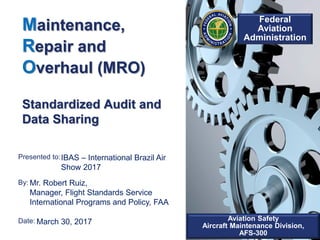 Presented to:
By:
Date:
Federal
Aviation
Administration
Aviation Safety
Aircraft Maintenance Division,
AFS-300
Maintenance,
Repair and
Overhaul (MRO)
Standardized Audit and
Data Sharing
IBAS – International Brazil Air
Show 2017
Mr. Robert Ruiz,
Manager, Flight Standards Service
International Programs and Policy, FAA
March 30, 2017
 
