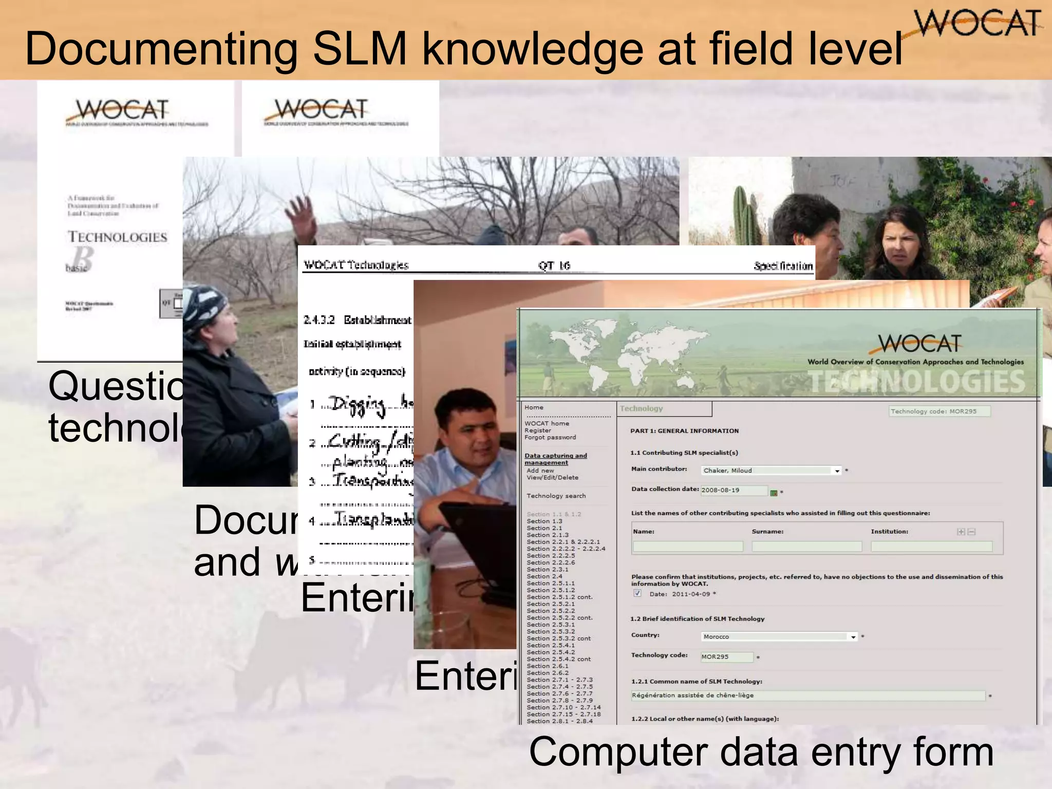 G. Schwilch
Questionnaires on SLM
technologies & approaches
Documenting information from
and with landusers
Documenting SLM knowledge at field level
Entering data in questionnaire
Entering data in database
Computer data entry form
 