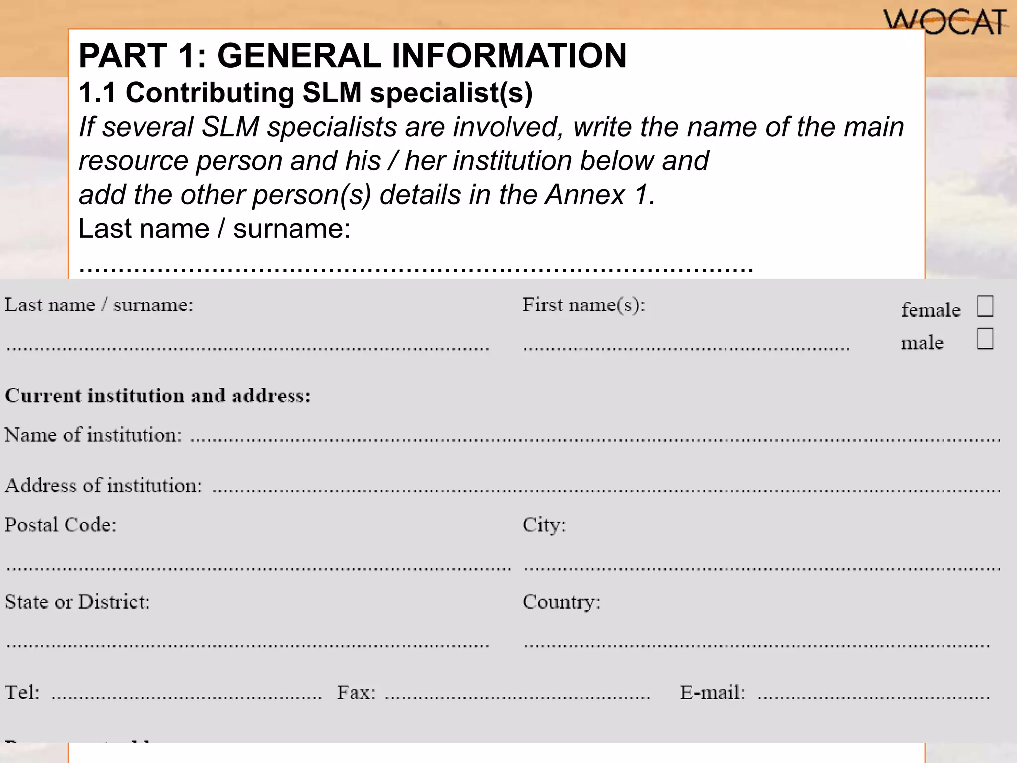 PART 1: GENERAL INFORMATION
1.1 Contributing SLM specialist(s)
If several SLM specialists are involved, write the name of the main
resource person and his / her institution below and
add the other person(s) details in the Annex 1.
Last name / surname:
.......................................................................................
First name(s):
...........................................................
female ˜ male ˜
Current institution and address:
Name of institution: ..................
Address of institution: ..............
Postal Code:
---
 