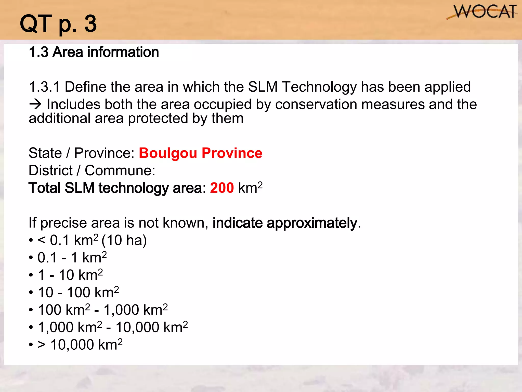 1.3 Area information
1.3.1 Define the area in which the SLM Technology has been applied
 Includes both the area occupied by conservation measures and the
additional area protected by them
State / Province: Boulgou Province
District / Commune:
Total SLM technology area: 200 km2
If precise area is not known, indicate approximately.
• < 0.1 km2 (10 ha)
• 0.1 - 1 km2
• 1 - 10 km2
• 10 - 100 km2
• 100 km2 - 1,000 km2
• 1,000 km2 - 10,000 km2
• > 10,000 km2
QT p. 3
 