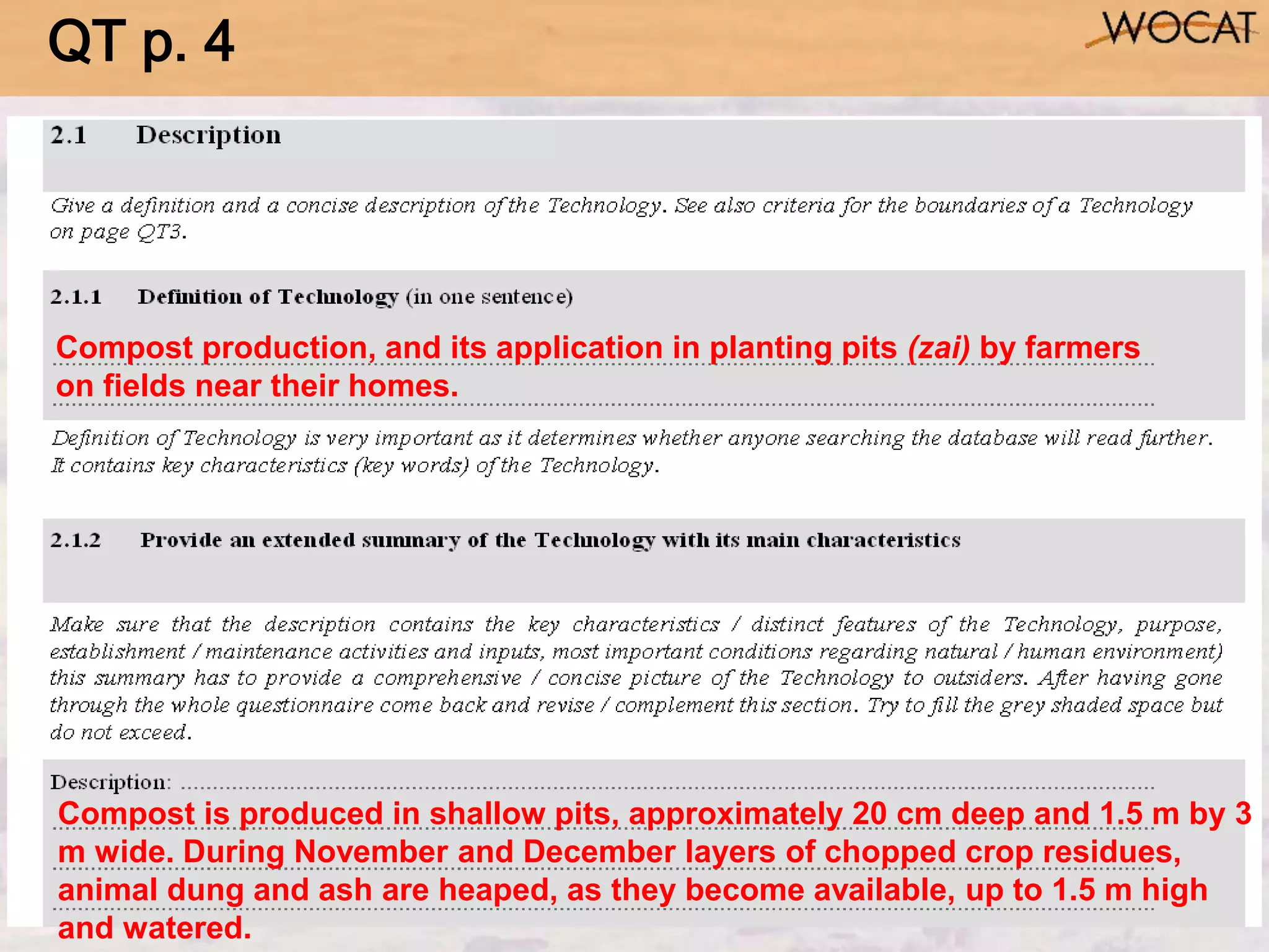 Compost production, and its application in planting pits (zai) by farmers
on fields near their homes.
Compost is produced in shallow pits, approximately 20 cm deep and 1.5 m by 3
m wide. During November and December layers of chopped crop residues,
animal dung and ash are heaped, as they become available, up to 1.5 m high
and watered.
QT p. 4
 