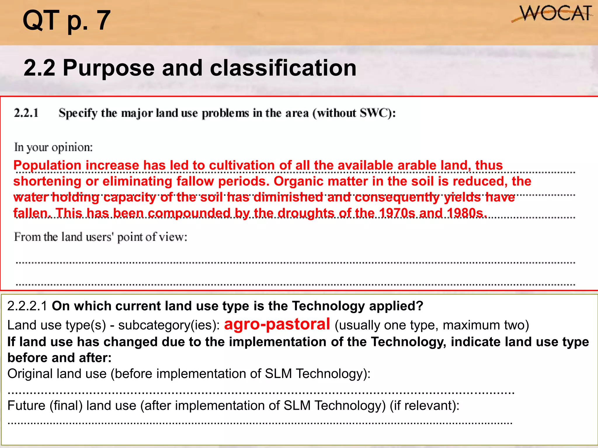 2.2.2.1 On which current land use type is the Technology applied?
Land use type(s) - subcategory(ies): agro-pastoral (usually one type, maximum two)
If land use has changed due to the implementation of the Technology, indicate land use type
before and after:
Original land use (before implementation of SLM Technology):
........................................................................................................................................
Future (final) land use (after implementation of SLM Technology) (if relevant):
.............................................................................................................................................................
2.2 Purpose and classification
Population increase has led to cultivation of all the available arable land, thus
shortening or eliminating fallow periods. Organic matter in the soil is reduced, the
water holding capacity of the soil has diminished and consequently yields have
fallen. This has been compounded by the droughts of the 1970s and 1980s.
QT p. 7
 